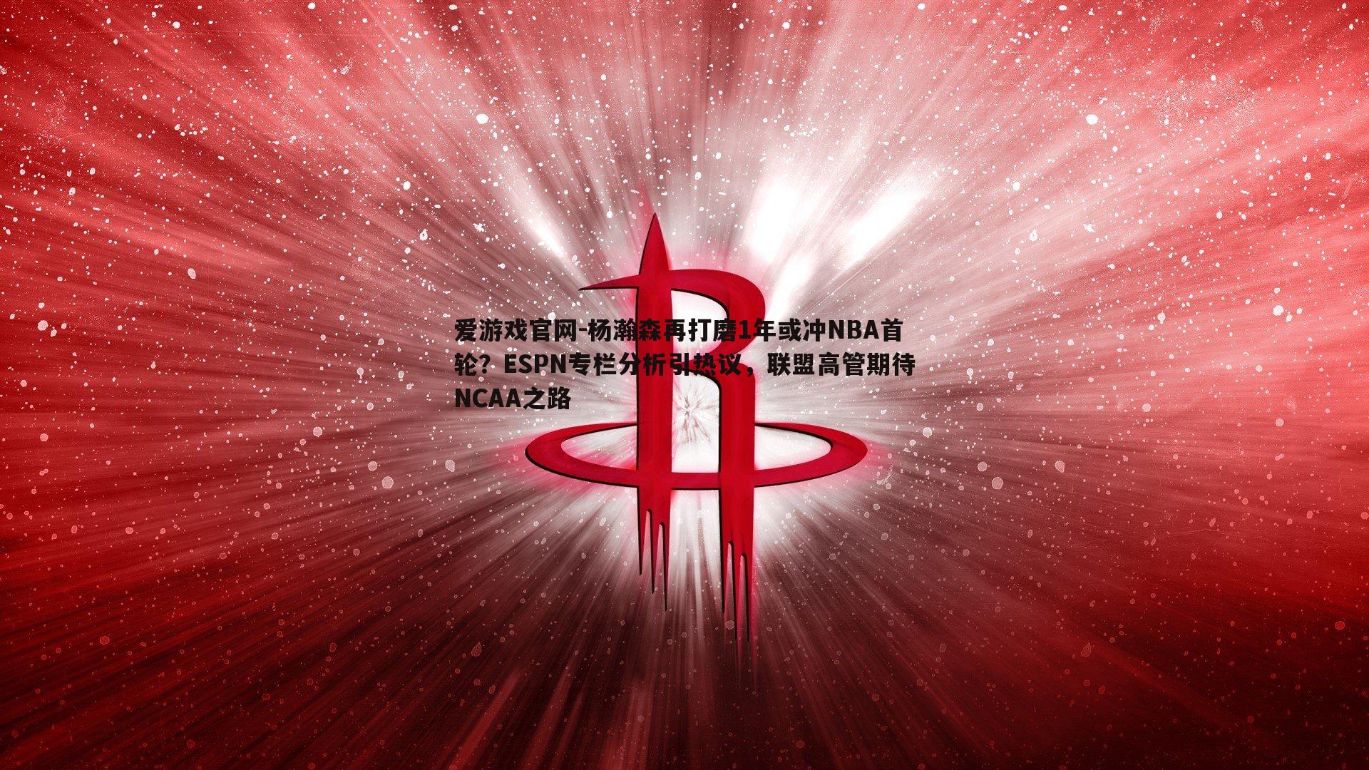 杨瀚森再打磨1年或冲NBA首轮？ESPN专栏分析引热议，联盟高管期待NCAA之路